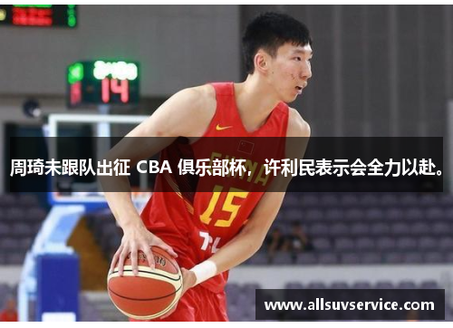 周琦未跟队出征 CBA 俱乐部杯，许利民表示会全力以赴。
